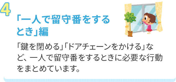 「一人で留守番をするとき」編 「鍵を閉める」「ドアチェーンをかける」など、 一人で留守番をするときに必要な行動をまとめています。