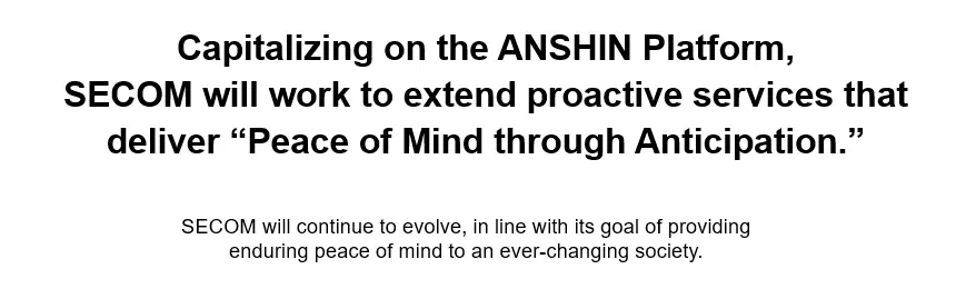 Image: Capitalizing on the ANSHIN Platform, SECOM will work to extend proactive services that deliver “Peace of Mind through Anticipation.” SECOM will continue to evolve, in line with its goal of providing enduring peace of mind to an ever-changing society.