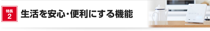 特長2 生活を安心・便利にする機能