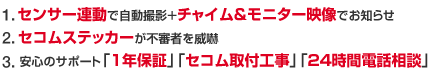 1.センサー連動で自動撮影+チャイム&モニター映像でお知らせ 2.セコムステッカーが不審者を威嚇 3.安心のサポート「1年保証」「セコム取付工事」「24時間電話相談」