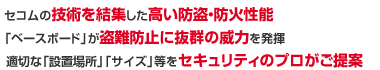 1.セコムの技術を結集した高い防盗・防火性能 2「ベースボード」が盗難防止に抜群の威力を発揮 3.適切な「設置場所」「サイズ」等をセキュリティのプロがご提案