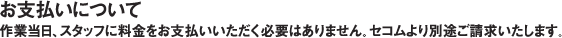 お支払いについて 作業当日、スタッフに料金をお支払いいただく必要はありません。セコムより別途ご請求いたします。