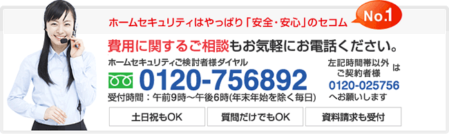 ホームセキュリティはやっぱり「安全・安心」NO1.のセコム 費用に関するご相談もお気軽にお電話ください。0120-756892 受付時間:午前9時〜午後6時(年末年始を除く毎日)上記時間帯以外は0120-025756へお願いします。土日もOK 質問だけでもOK 資料請求も受付