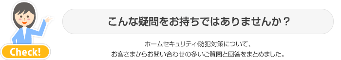 こんな疑問をお持ちではありませんか?ホームセキュリティ・防犯対策について、お客さまからお問い合わせの多いご質問と回答をまとめました。