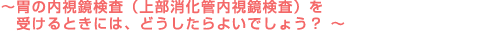 ～胃の内視鏡検査（上部消化管内視鏡検査）を受けるときには、どうしたらよいでしょう？～