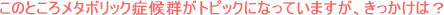 このところメタボリック症候群がトピックになっていますが、きっかけは?