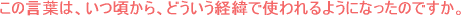 この言葉は、いつ頃から、どういう経緯で使われるようになったのですか。