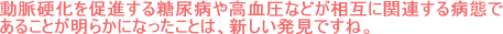動脈硬化を促進する糖尿病や高血圧などが相互に関連する病態であることが明らかになったことは、新しい発見ですね。
