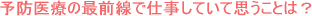予防医療の最前線で仕事していて思うことは?