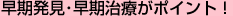 早期発見・早期治療がポイント！