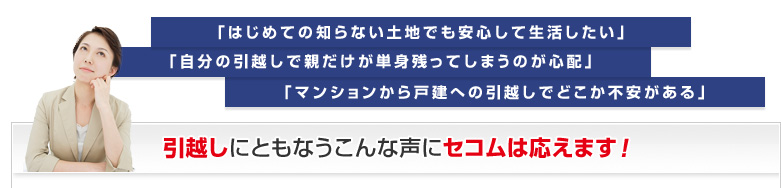 「はじめての知らない土地でも安心して生活したい」「自分の引越しで親だけが単身残ってしまうのが心配」「マンションから戸建への引越しでどこか不安がある」引越しにともなうこんな声にセコムは応えます！