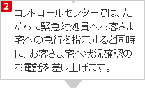 コントロールセンターでは、ただちに緊急対処員へお客さま宅への急行を指示すると同時に、お客さま宅へ状況確認のお電話を差し上げます。