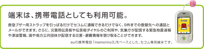 端末は、携帯電話としても利用可能。救急ブザー用ストラップを引っぱるだけでセコムに通報できるだけでなく、9件までの登録先への通話とメールができます。さらに、災害用伝言板や伝言板ダイヤルのご利用や、気象庁が配信する緊急地震速報や津波警報、国や地方公共団体が配信する災害・避難情報を受け取ることができます。auの携帯電話「mamorino3」をベースとした、セコム専用端末です。