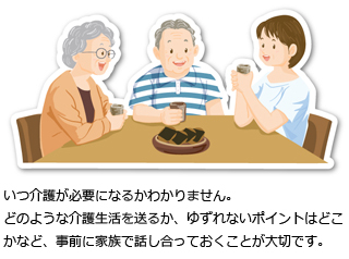 いつ介護が必要になるかわかりません。どのような介護生活を送るか、ゆずれないポイントはどこかなど、事前に家族で話し合っておくことが大切です。