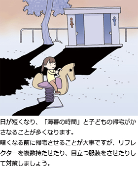 日が短くなり、「薄暮の時間」と子どもの帰宅がかさなることが多くなります。暗くなる前に帰宅させることが大事ですが、リフレクターを複数持たせたり、目立つ服装をさせたりして対策しましょう。