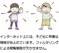 インターネット上には、子どもに有害な情報があふれています。フィルタリングによる閲覧制限が欠かせません。