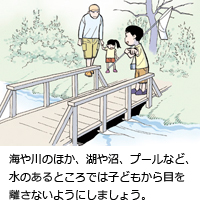 海や川のほか、湖や沼、プールなど、水のあるところでは子どもから目を離さないようにしましょう。