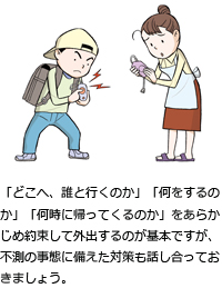 「どこへ、誰と行くのか」「何をするのか」「何時に帰ってくるのか」をあらかじめ約束して外出するのが基本ですが、不測の事態に備えた対策も話し合っておきましょう。