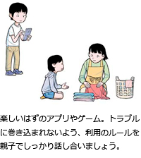 楽しいはずのアプリやゲーム。トラブルに巻き込まれないよう、利用のルールを親子でしっかり話し合いましょう。