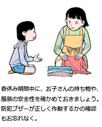 春休み期間中に、お子さんの持ち物や、服装の安全性を確かめておきましょう。防犯ブザーが正しく作動すかの確認もお忘れなく。