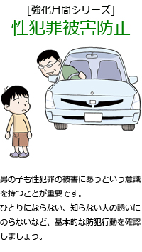 男の子も性犯罪の被害にあうという意識を持つことが重要です。ひとりにならない、知らない人の誘いにのらないなど、基本的な防犯行動を確認しましょう。