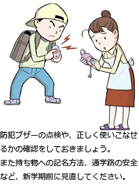 防犯ブザーの点検や、正しく使いこなせるかの確認をしておきましょう。また持ち物への記名方法、通学路の安全など、新学期前に見直してください。