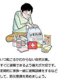 いつ起こるかわからない自然災害。すぐに避難できるよう備えが大切です。定期的に家族一緒に避難訓練をするなどして、防災意識を高めましょう。