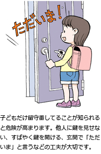 子どもだけ留守番してることが知られると危険が高まります。他人に鍵を見せない、すばやく鍵を開ける、玄関で「ただいま」と言うなどの工夫が大切です。