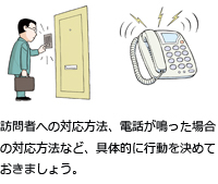 訪問者への対応方法、電話が鳴った場合の対応方法など、具体的に行動を決めておきましょう。