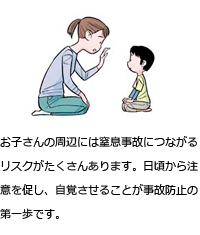 お子さんの周辺には窒息事故につながるリスクがたくさんあります。日頃から注意を促し、自覚させることが事故防止の第一歩です。