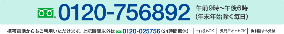 0120-756892 午前9時〜午後6時（年末年始除く毎日）携帯電話からもご利用いただけます。上記時間以外は0120-025756（24時間無休）・土日祝もOK・質問だけでもOK・資料請求も受付