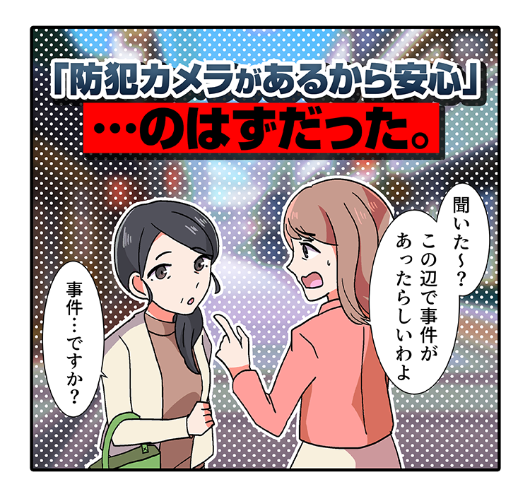 「防犯カメラがあるから安心」 ･･･のはずだった。聞いた〜?この辺で事件があったらしいわよ　事件･･･ですか?