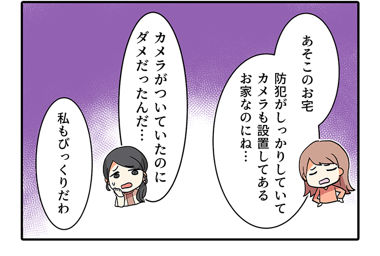 あそこのお宅防犯がしっかりしていてカメラも設置してあるお家なのにね･･･　カメラがついていたのに ダメだったんだ･･･　私もびっくりだわ