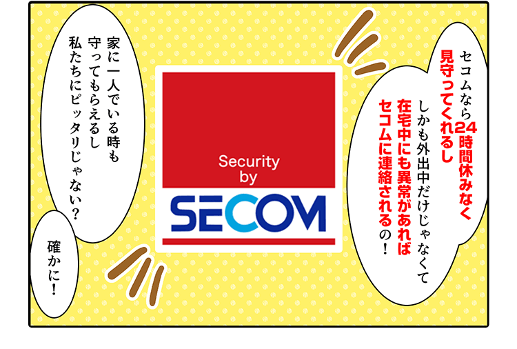 セコムなら2時間休みなく見守ってくれるししかも外出中だけじゃなくて在宅中にも異常があればセコムに連絡されるの!家に一人でいる時も守ってもらえるし私たちにピッタリじゃない?　確かに!