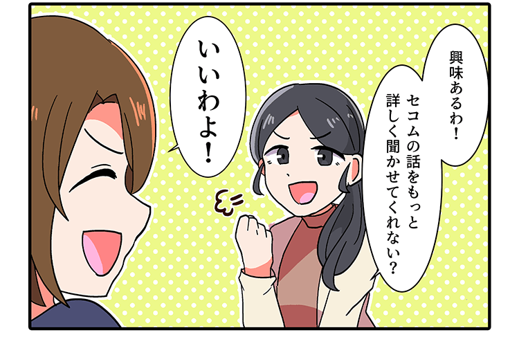 興味あるわ!セコムの話をもっと 詳しく聞かせてくれない?　いいわよ!