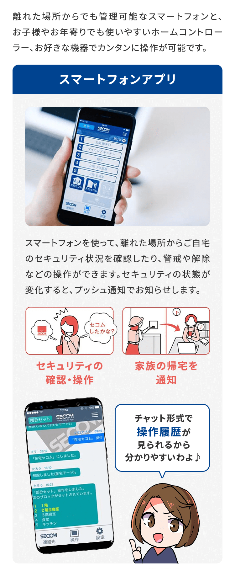 離れた場所からでも管理可能なスマートフォンと、お子様やお年寄りでも使いやすいホームコントローラー、お好きな機器でカンタンに操作が可能です。スマートフォンアプリスマートフォンを使って、離れた場所からご自宅のセキュリティ状況を確認したり、警戒や解除などの操作ができます。セキュリティの状態が変化すると、プッシュ通知でお知らせします。 チャット形式で操作履歴が見られるから分かりやすいわよ♪