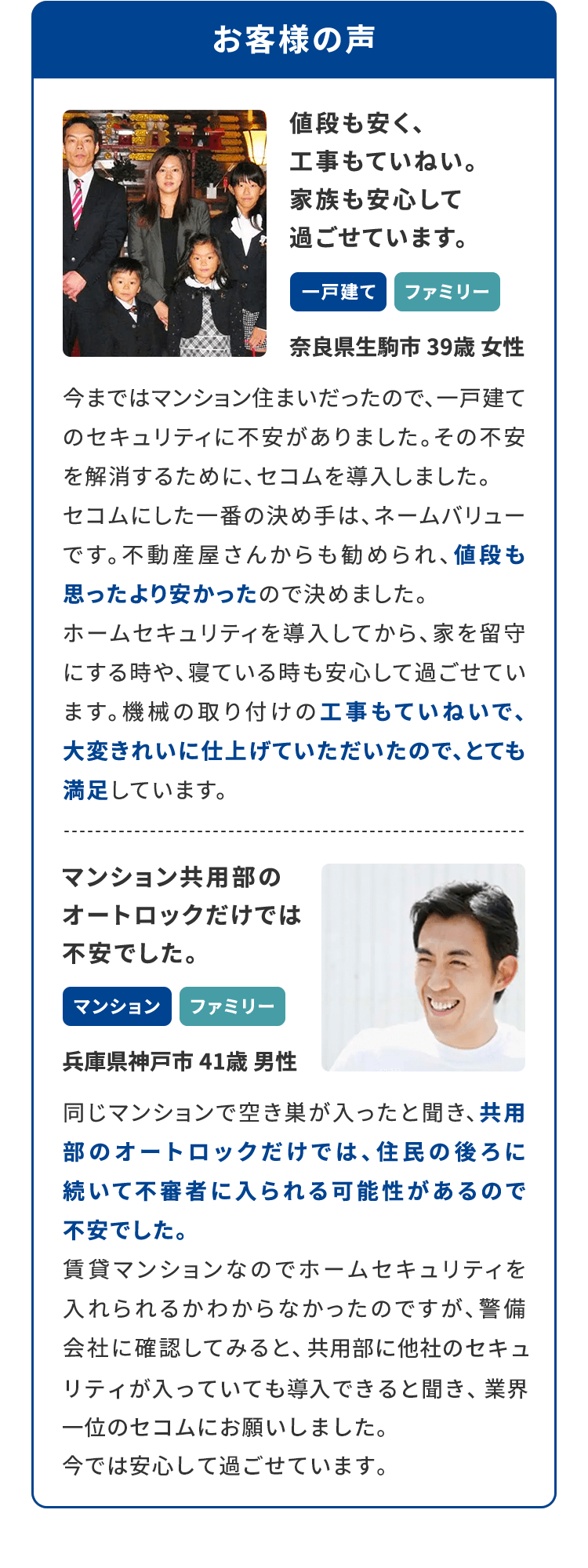 お客様の声　値段も安く、工事もていねい。 家族も安心して 過ごせています。
					一戸建て、ファミリー奈良県生駒市 39歳 女性今まではマンション住まいだったので、一戸建て のセキュリティに不安がありました。その不安 を解消するために、セコムを導入しました。セコムにした一番の決め手は、ネームバリュー です。不動産屋さんからも勧められ、値段も思ったより安かったので決めました。ホームセキュリティを導入してから、家を留守 にする時や、寝ている時も安心して過ごせてい ます。機械の取り付けの工事もていねいで、 大変きれいに仕上げていただいたので、とても 満足しています。マンション共用部のオートロックだけでは 不安でした。
					マンション、ファミリー 兵庫県神戸市 41歳 男性 同じマンションで空き巣が入ったと聞き、共用 部のオートロックだけでは、住民の後ろに 続いて不審者に入られる可能性があるので 不安でした。賃貸マンションなのでホームセキュリティを 入れられるかわからなかったのですが、警備 会社に確認してみると、共用部に他社のセキュリティが入っていても導入できると聞き、業界一位の セコムにお願いしました。今では安心して過ごせています。