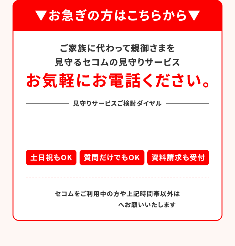▼お急ぎの方はこちらから▼ご家族に代わって親御さまを見守るセコムの見守りサービス お気軽にお電話ください。土日祝もOK 質問だけでもOK 資料請求も受付