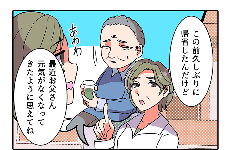 「この前久しぶりに帰省したんだけど、最近お父さん元気がなくなってきたように思えてね」