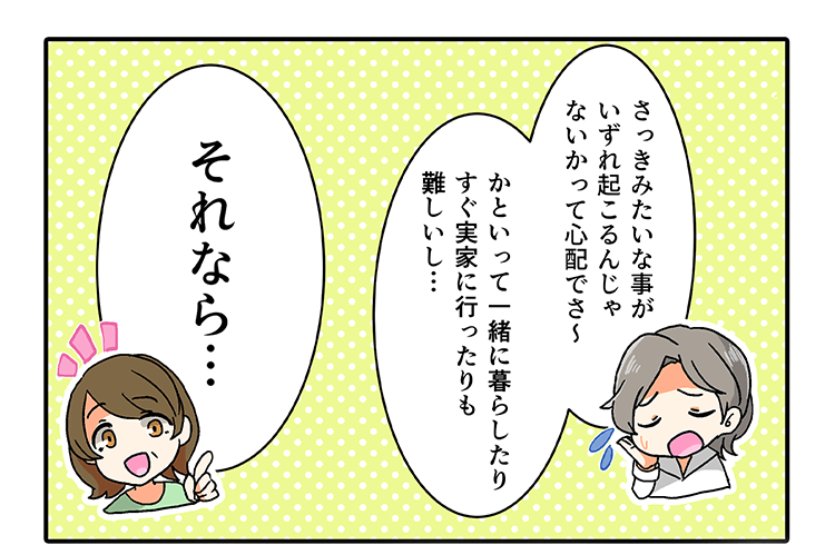 「さっきみたいなことがいずれ起こるんじゃないかって心配でさ〜、かといって一緒に暮らしたりすぐ実家行ったりも難しいし…」「それなら…」