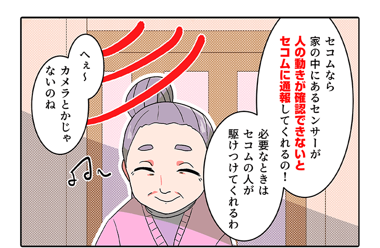「セコムなら家の中にあるセンサーが人の動きが認知できないとセコムに通報してくれるの」「へぇ〜カメラとかじゃないのね」