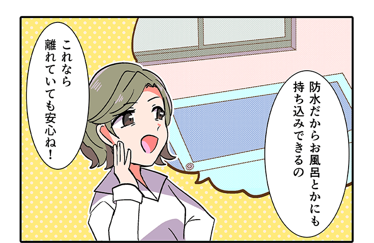 「防水だからお風呂とかにも持ち込みできるの」「これなら離れていても安心ね！」