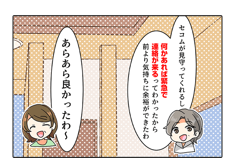 「セコムが見守ってくれるし何かあれば緊急で連絡が来るってわかったから前より気持ちに余裕ができたわ」「あらあら良かったわ〜」