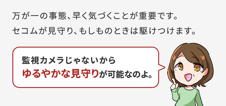 万が一の事態、早く気づくことが重要です。セコムが見守り、もしものときは駆けつけます。監視カメラじゃないからゆるやかな見守りが可能なのよ。