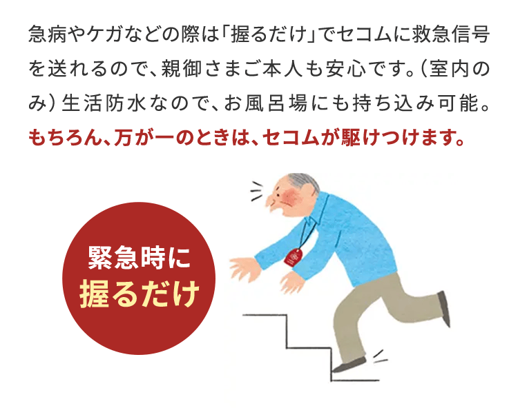 急病やケガなどの際は「握るだけ」でセコムに救急信号を送れるので、親御さまご本人も安心です。（室内のみ）生活防水なので、お風呂場にも持ち込み可能。もちろん、万が一のときは、セコムが駆けつけます。