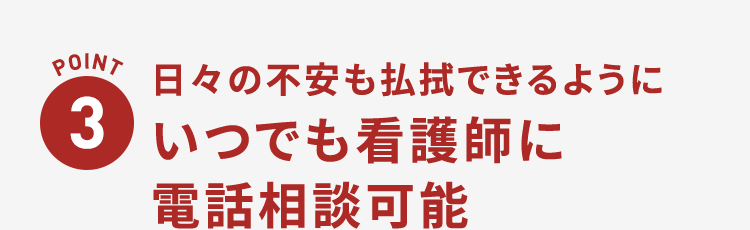 POINT3 日々の不安も払拭できるようにいつでも看護師に電話相談可能