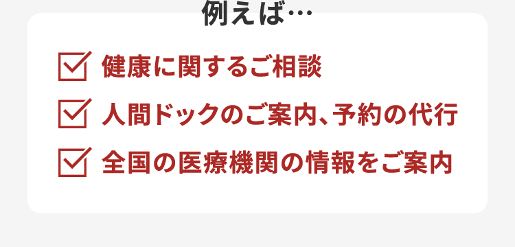 例えば…健康に関するご相談人間ドックのご案内、予約の代行全国の医療機関の情報をご案内