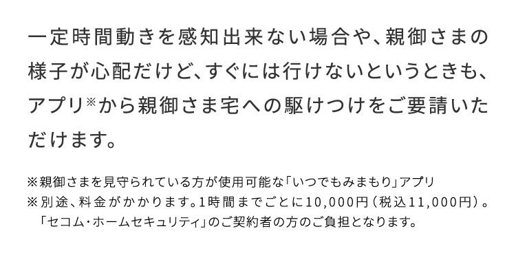 一定時間動きを感知出来ない場合や、親御さまの様子が心配だけど、すぐには行けないというときも、アプリ※から親御さま宅への駆けつけをご要請いただけます。
