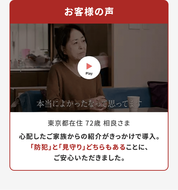 お客様の声 東京都在住 72歳 相良さま 心配したご家族からの紹介がきっかけで導入。「防犯」と「見守り」どちらもあることに、ご安心いただきました。
