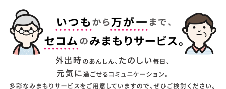 いつもから万が一まで、セコムのみまもりサービス。外出時のあんしん、たのしい毎日、元気に過ごせるコミュニケーション。多彩なみまもりサービスをご用意していますので、ぜひご検討ください。